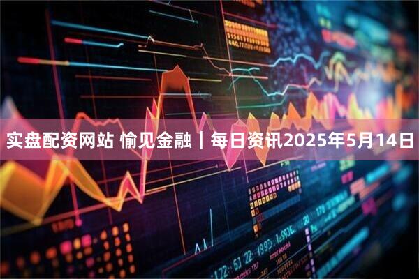 实盘配资网站 愉见金融｜每日资讯2025年5月14日