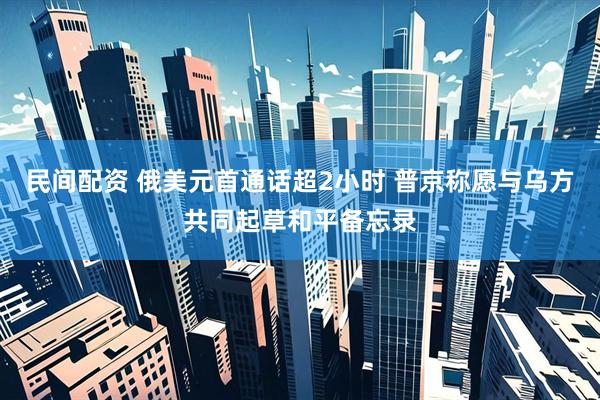 民间配资 俄美元首通话超2小时 普京称愿与乌方共同起草和平备忘录