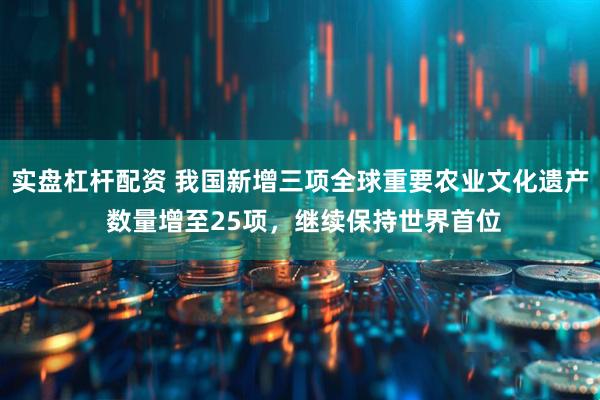 实盘杠杆配资 我国新增三项全球重要农业文化遗产 数量增至25项，继续保持世界首位