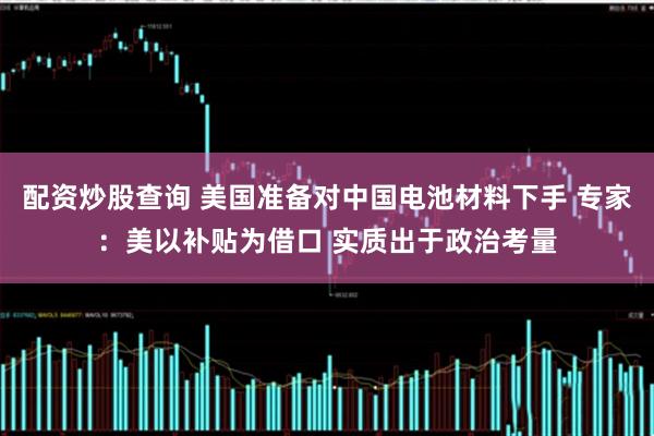配资炒股查询 美国准备对中国电池材料下手 专家：美以补贴为借口 实质出于政治考量