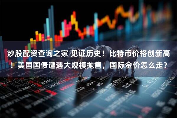 炒股配资查询之家 见证历史！比特币价格创新高！美国国债遭遇大规模抛售，国际金价怎么走？