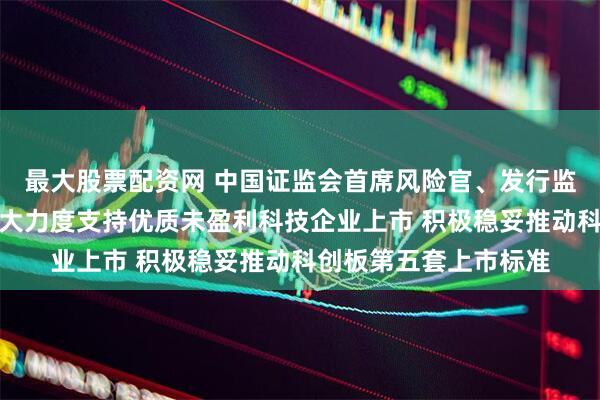 最大股票配资网 中国证监会首席风险官、发行监管司司长严伯进：更大力度支持优质未盈利科技企业上市 积极稳妥推动科创板第五套上市标准