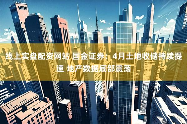 线上实盘配资网站 国金证券：4月土地收储持续提速 地产数据底部震荡