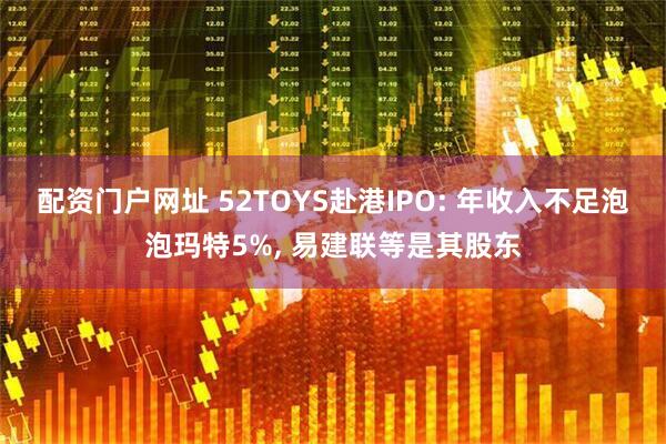 配资门户网址 52TOYS赴港IPO: 年收入不足泡泡玛特5%, 易建联等是其股东