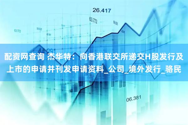 配资网查询 杰华特：向香港联交所递交H股发行及上市的申请并刊发申请资料_公司_境外发行_骆民