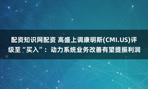 配资知识网配资 高盛上调康明斯(CMI.US)评级至“买入”：动力系统业务改善有望提振利润