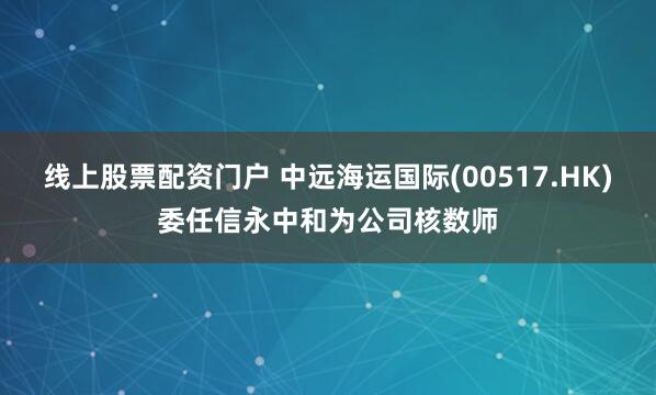 线上股票配资门户 中远海运国际(00517.HK)委任信永中和为公司核数师