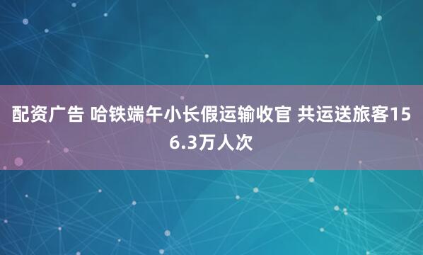 配资广告 哈铁端午小长假运输收官 共运送旅客156.3万人次