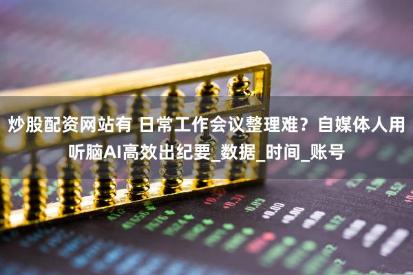 炒股配资网站有 日常工作会议整理难？自媒体人用听脑AI高效出纪要_数据_时间_账号