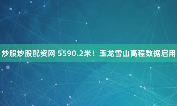 炒股炒股配资网 5590.2米！玉龙雪山高程数据启用