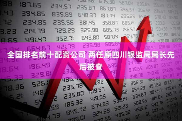 全国排名前十配资公司 两任原四川银监局局长先后被查
