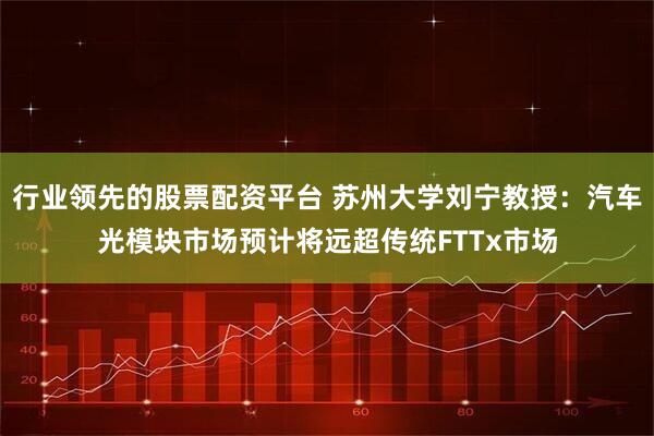 行业领先的股票配资平台 苏州大学刘宁教授：汽车光模块市场预计将远超传统FTTx市场