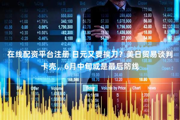 在线配资平台注册 日元又要挨刀？美日贸易谈判卡壳，6月中旬或是最后防线