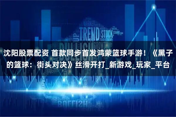 沈阳股票配资 首款同步首发鸿蒙篮球手游！《黑子的篮球：街头对决》丝滑开打_新游戏_玩家_平台