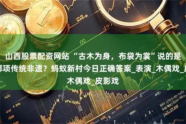 山西股票配资网站 “古木为身，布袋为裳”说的是以下哪项传统非遗？蚂蚁新村今日正确答案_表演_木偶戏_皮影戏