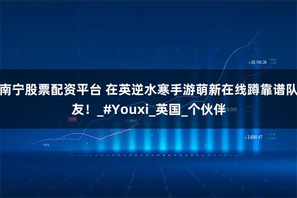 南宁股票配资平台 在英逆水寒手游萌新在线蹲靠谱队友！_#Youxi_英国_个伙伴