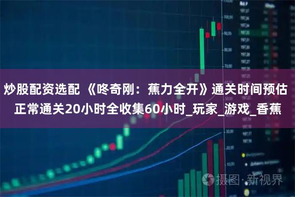 炒股配资选配 《咚奇刚：蕉力全开》通关时间预估 正常通关20小时全收集60小时_玩家_游戏_香蕉