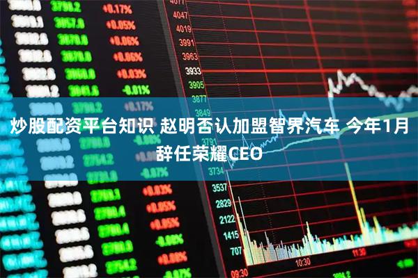 炒股配资平台知识 赵明否认加盟智界汽车 今年1月辞任荣耀CEO