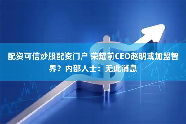 配资可信炒股配资门户 荣耀前CEO赵明或加盟智界？内部人士：无此消息