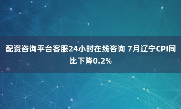 配资咨询平台客服24小时在线咨询 7月辽宁CPI同比下降0.2%