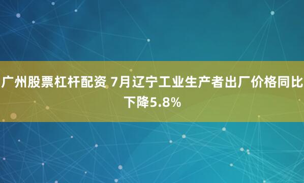 广州股票杠杆配资 7月辽宁工业生产者出厂价格同比下降5.8%