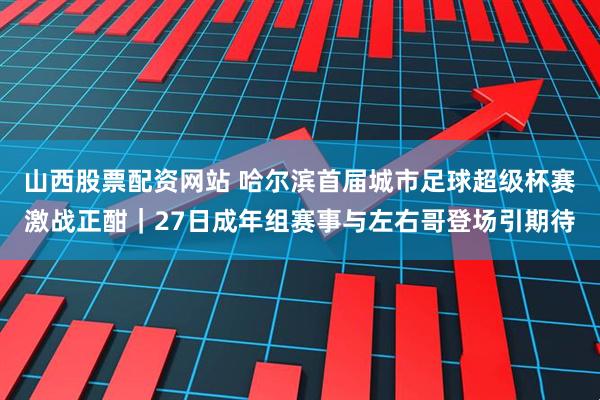 山西股票配资网站 哈尔滨首届城市足球超级杯赛激战正酣｜27日成年组赛事与左右哥登场引期待