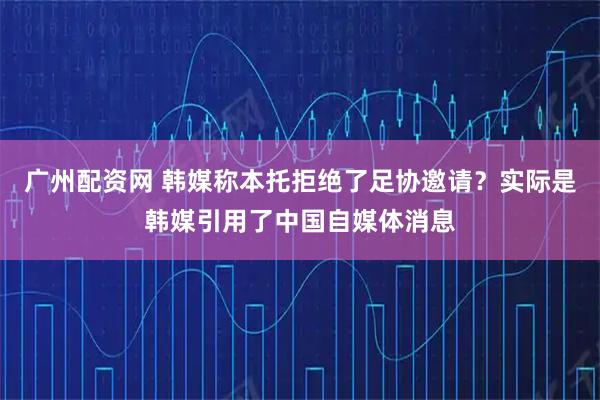 广州配资网 韩媒称本托拒绝了足协邀请？实际是韩媒引用了中国自媒体消息