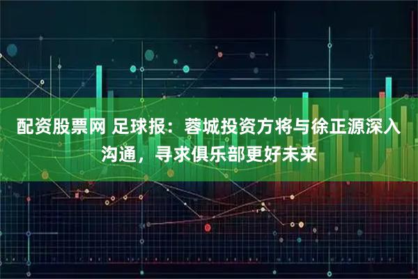 配资股票网 足球报：蓉城投资方将与徐正源深入沟通，寻求俱乐部更好未来