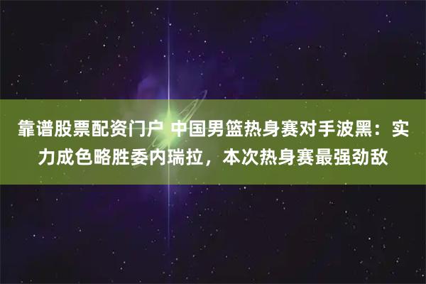靠谱股票配资门户 中国男篮热身赛对手波黑：实力成色略胜委内瑞拉，本次热身赛最强劲敌