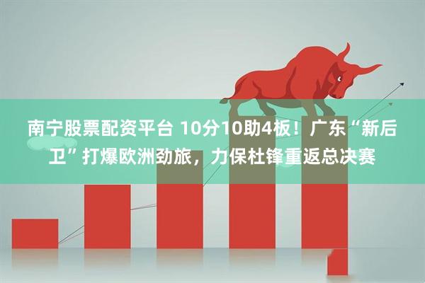 南宁股票配资平台 10分10助4板！广东“新后卫”打爆欧洲劲旅，力保杜锋重返总决赛