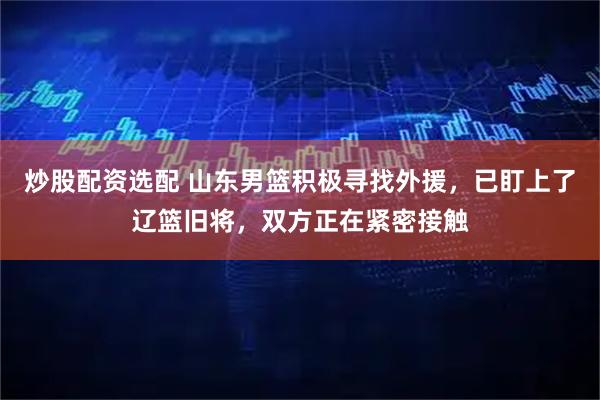 炒股配资选配 山东男篮积极寻找外援，已盯上了辽篮旧将，双方正在紧密接触
