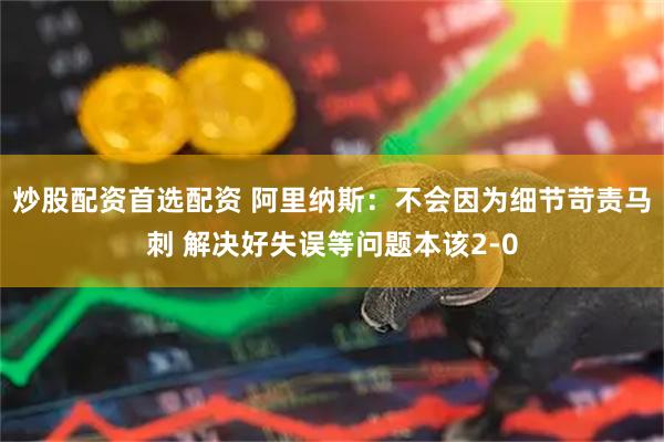 炒股配资首选配资 阿里纳斯：不会因为细节苛责马刺 解决好失误等问题本该2-0