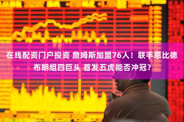 在线配资门户投资 詹姆斯加盟76人！联手恩比德布朗组四巨头 首发五虎能否冲冠？