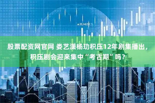 股票配资网官网 娄艺潇杨玏积压12年剧集播出，积压剧会迎来集中“考古期”吗？