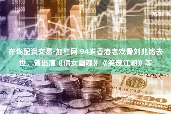 在线配资交易·加杠网 94岁香港老戏骨刘兆铭去世，曾出演《倩女幽魂》《笑傲江湖》等