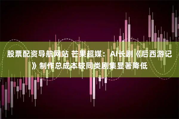 股票配资导航网站 芒果超媒:AI长剧《后西游记》制作总成本较同类剧集显著降低